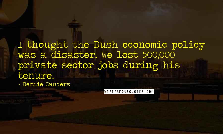 Bernie Sanders Quotes: I thought the Bush economic policy was a disaster. We lost 500,000 private sector jobs during his tenure.