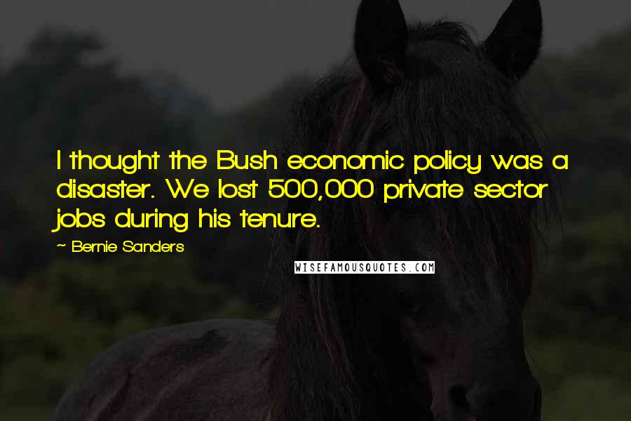 Bernie Sanders Quotes: I thought the Bush economic policy was a disaster. We lost 500,000 private sector jobs during his tenure.