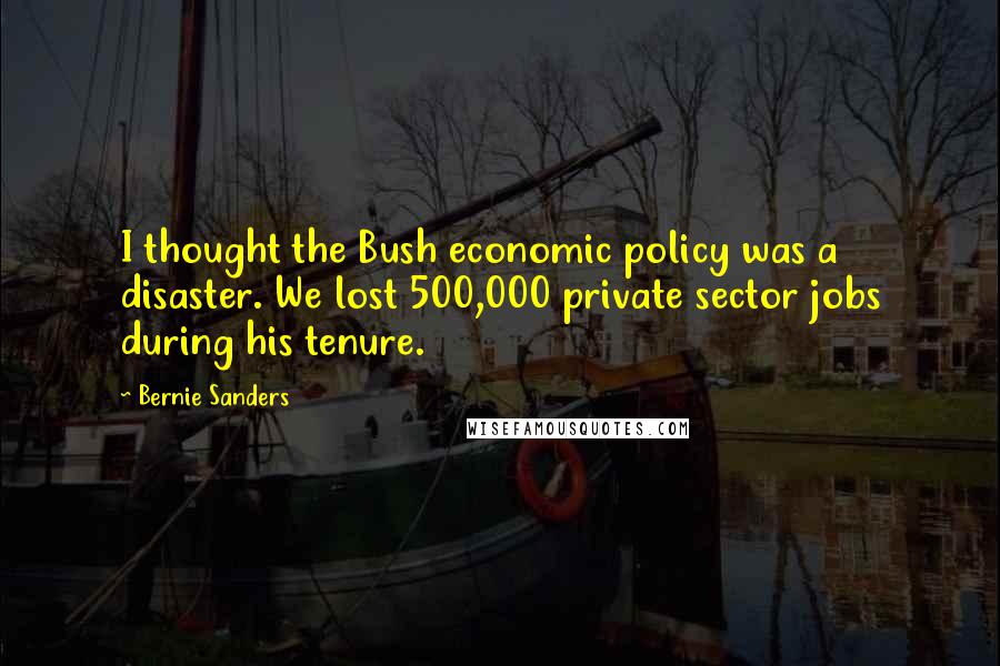 Bernie Sanders Quotes: I thought the Bush economic policy was a disaster. We lost 500,000 private sector jobs during his tenure.