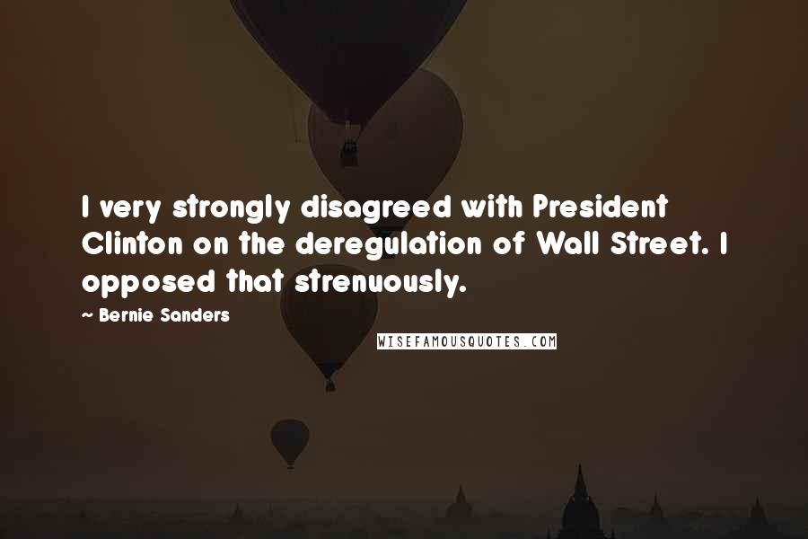 Bernie Sanders Quotes: I very strongly disagreed with President Clinton on the deregulation of Wall Street. I opposed that strenuously.