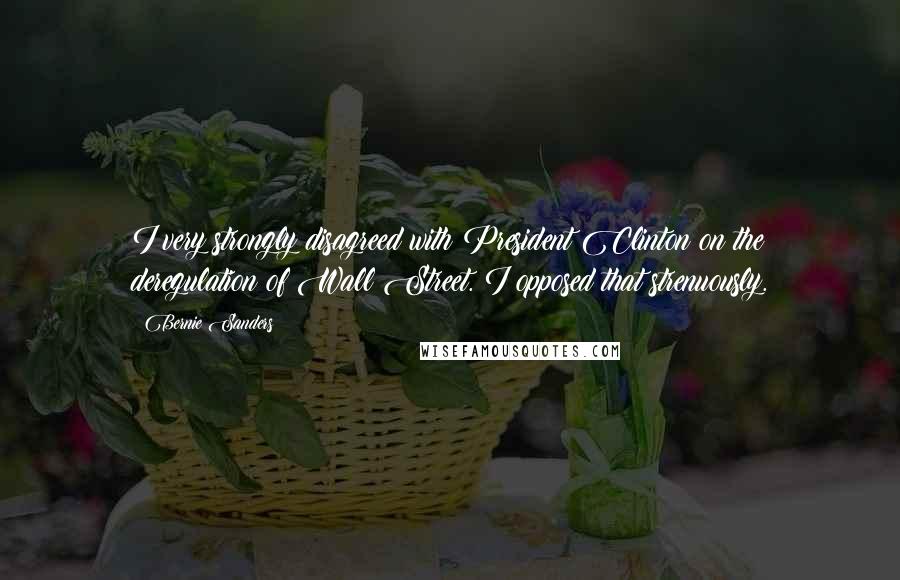 Bernie Sanders Quotes: I very strongly disagreed with President Clinton on the deregulation of Wall Street. I opposed that strenuously.