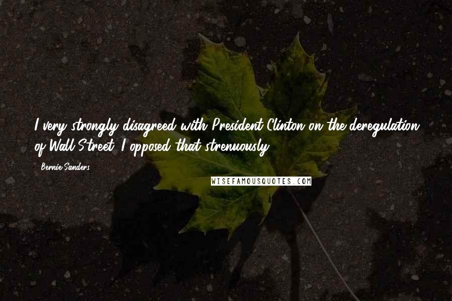 Bernie Sanders Quotes: I very strongly disagreed with President Clinton on the deregulation of Wall Street. I opposed that strenuously.