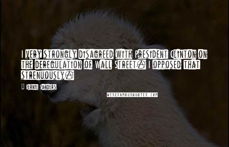 Bernie Sanders Quotes: I very strongly disagreed with President Clinton on the deregulation of Wall Street. I opposed that strenuously.