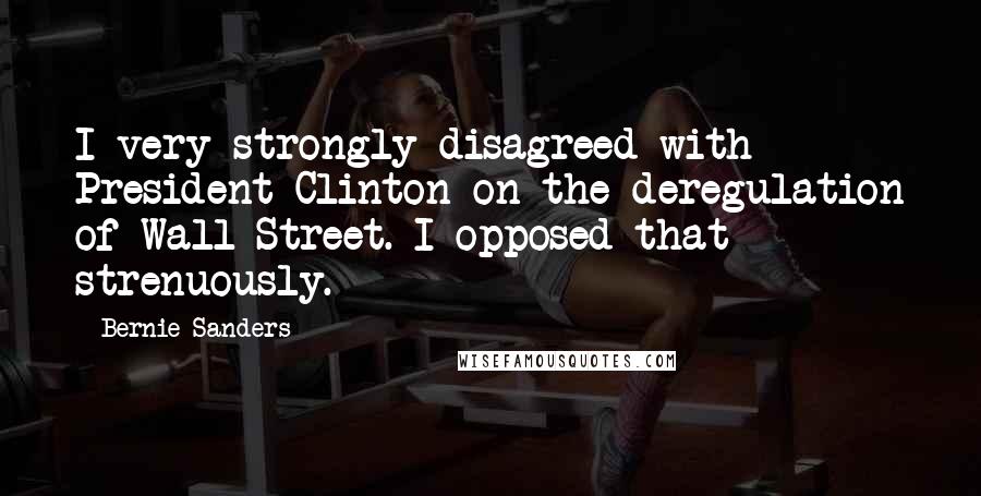 Bernie Sanders Quotes: I very strongly disagreed with President Clinton on the deregulation of Wall Street. I opposed that strenuously.