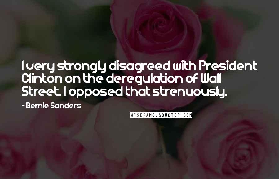 Bernie Sanders Quotes: I very strongly disagreed with President Clinton on the deregulation of Wall Street. I opposed that strenuously.