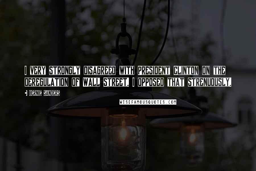 Bernie Sanders Quotes: I very strongly disagreed with President Clinton on the deregulation of Wall Street. I opposed that strenuously.