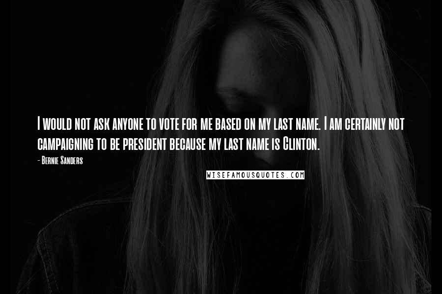 Bernie Sanders Quotes: I would not ask anyone to vote for me based on my last name. I am certainly not campaigning to be president because my last name is Clinton.