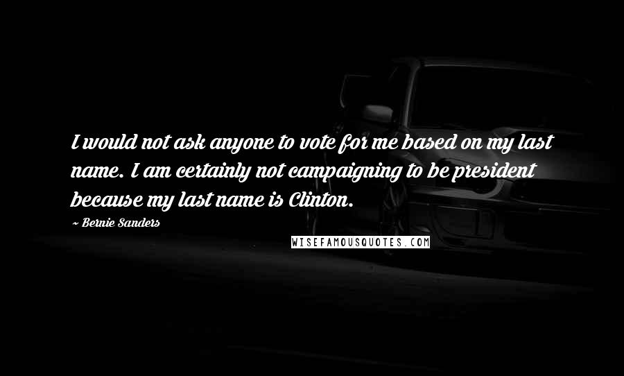 Bernie Sanders Quotes: I would not ask anyone to vote for me based on my last name. I am certainly not campaigning to be president because my last name is Clinton.