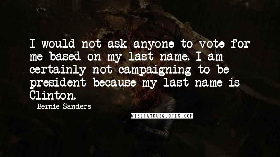 Bernie Sanders Quotes: I would not ask anyone to vote for me based on my last name. I am certainly not campaigning to be president because my last name is Clinton.