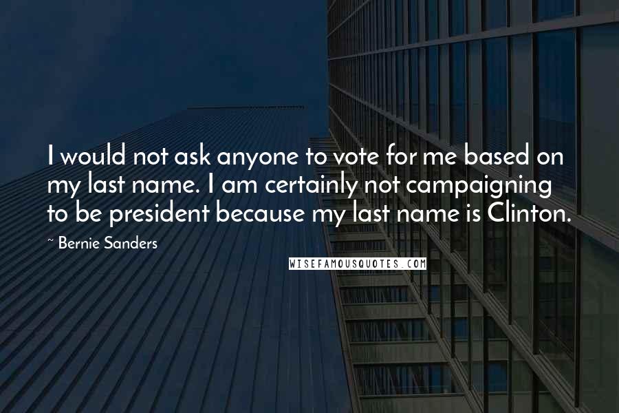 Bernie Sanders Quotes: I would not ask anyone to vote for me based on my last name. I am certainly not campaigning to be president because my last name is Clinton.