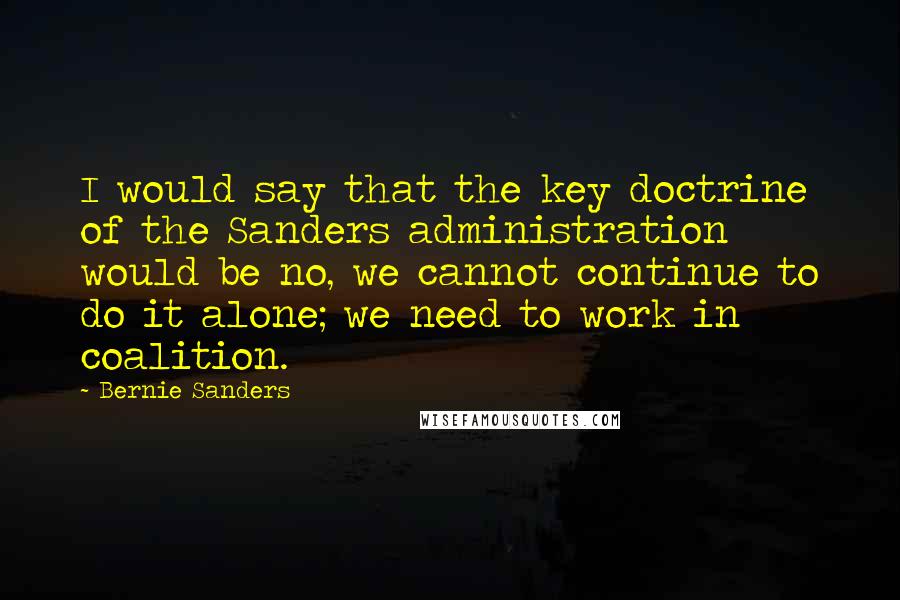 Bernie Sanders Quotes: I would say that the key doctrine of the Sanders administration would be no, we cannot continue to do it alone; we need to work in coalition.