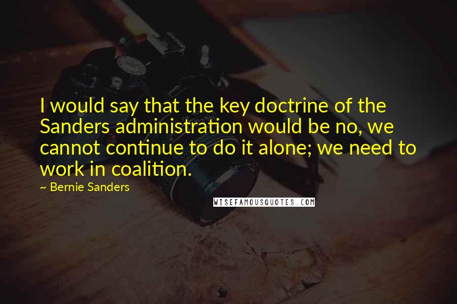 Bernie Sanders Quotes: I would say that the key doctrine of the Sanders administration would be no, we cannot continue to do it alone; we need to work in coalition.