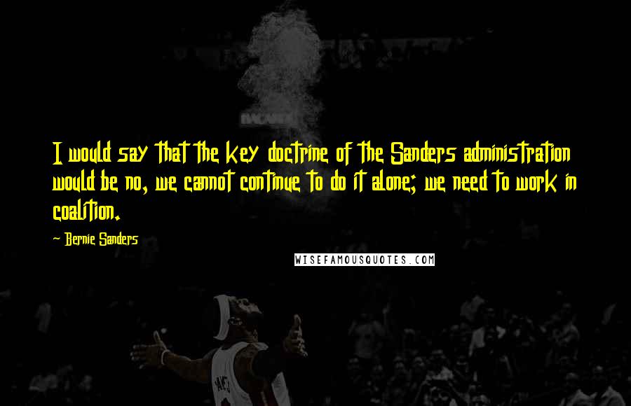 Bernie Sanders Quotes: I would say that the key doctrine of the Sanders administration would be no, we cannot continue to do it alone; we need to work in coalition.