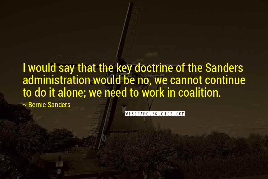 Bernie Sanders Quotes: I would say that the key doctrine of the Sanders administration would be no, we cannot continue to do it alone; we need to work in coalition.