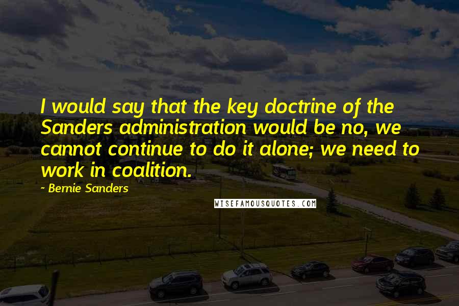 Bernie Sanders Quotes: I would say that the key doctrine of the Sanders administration would be no, we cannot continue to do it alone; we need to work in coalition.