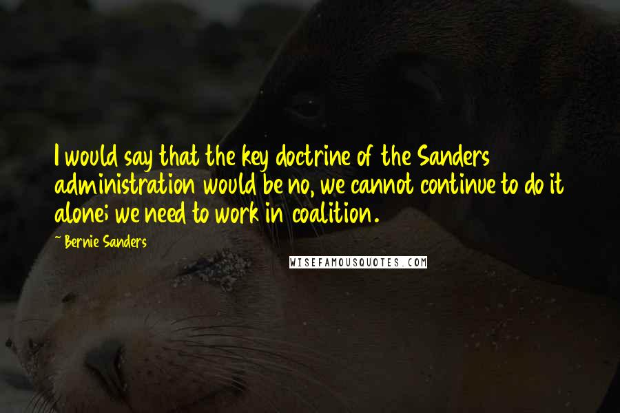 Bernie Sanders Quotes: I would say that the key doctrine of the Sanders administration would be no, we cannot continue to do it alone; we need to work in coalition.