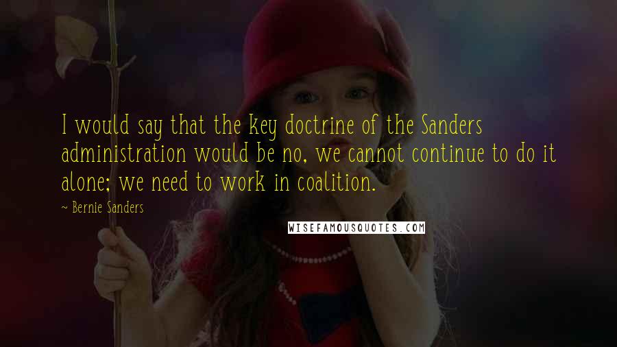 Bernie Sanders Quotes: I would say that the key doctrine of the Sanders administration would be no, we cannot continue to do it alone; we need to work in coalition.