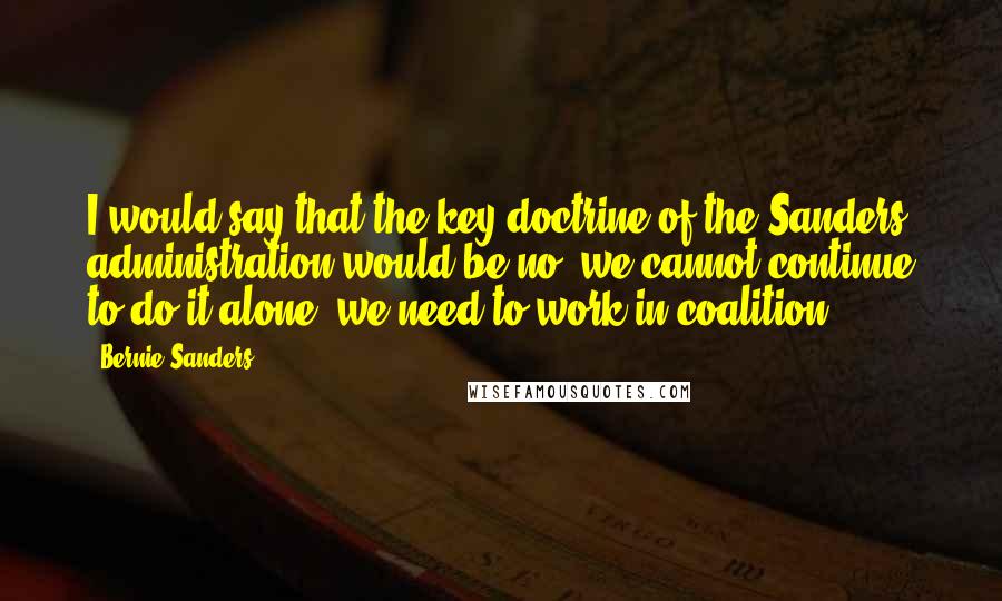 Bernie Sanders Quotes: I would say that the key doctrine of the Sanders administration would be no, we cannot continue to do it alone; we need to work in coalition.