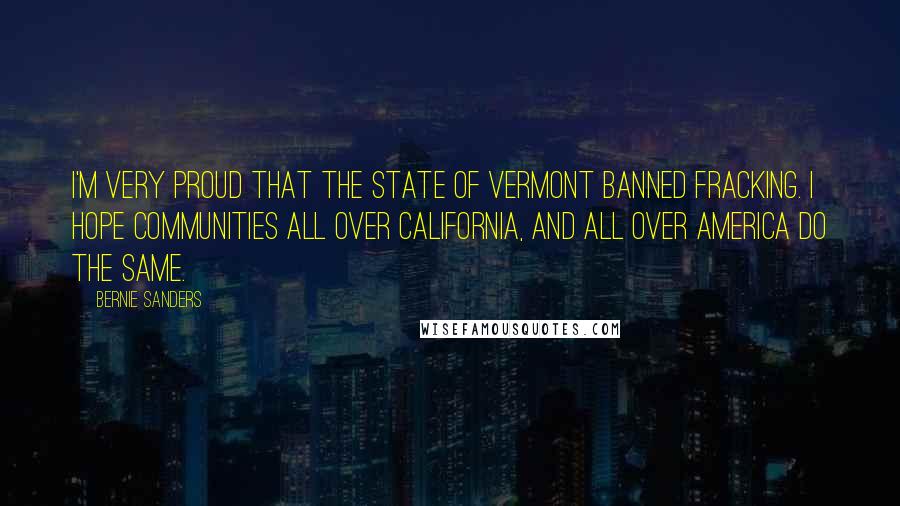 Bernie Sanders Quotes: I'm very proud that the state of Vermont banned fracking. I hope communities all over California, and all over America do the same.