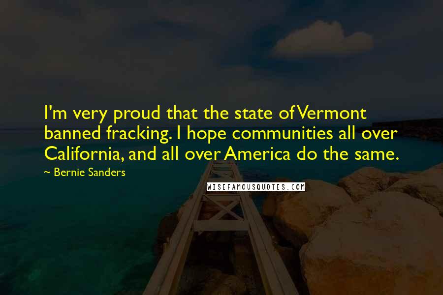 Bernie Sanders Quotes: I'm very proud that the state of Vermont banned fracking. I hope communities all over California, and all over America do the same.