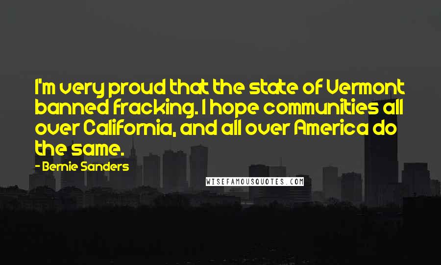 Bernie Sanders Quotes: I'm very proud that the state of Vermont banned fracking. I hope communities all over California, and all over America do the same.