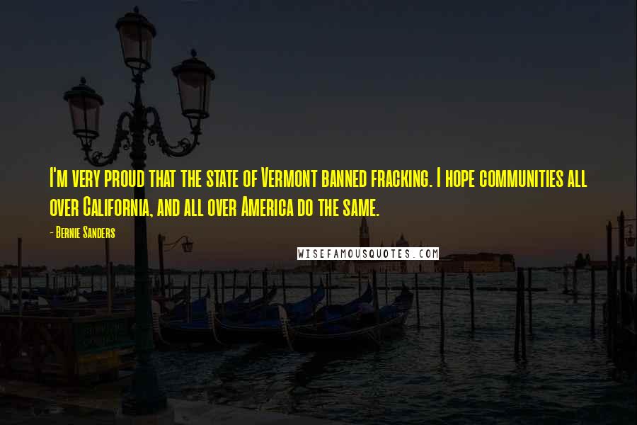 Bernie Sanders Quotes: I'm very proud that the state of Vermont banned fracking. I hope communities all over California, and all over America do the same.