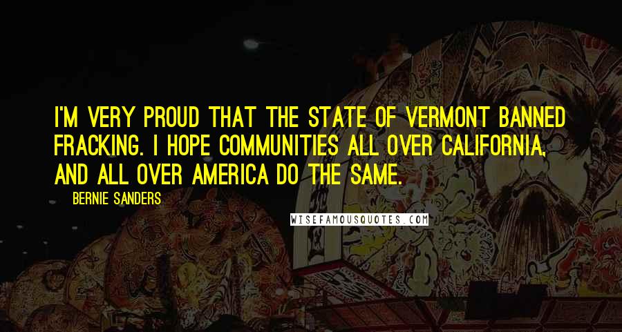 Bernie Sanders Quotes: I'm very proud that the state of Vermont banned fracking. I hope communities all over California, and all over America do the same.