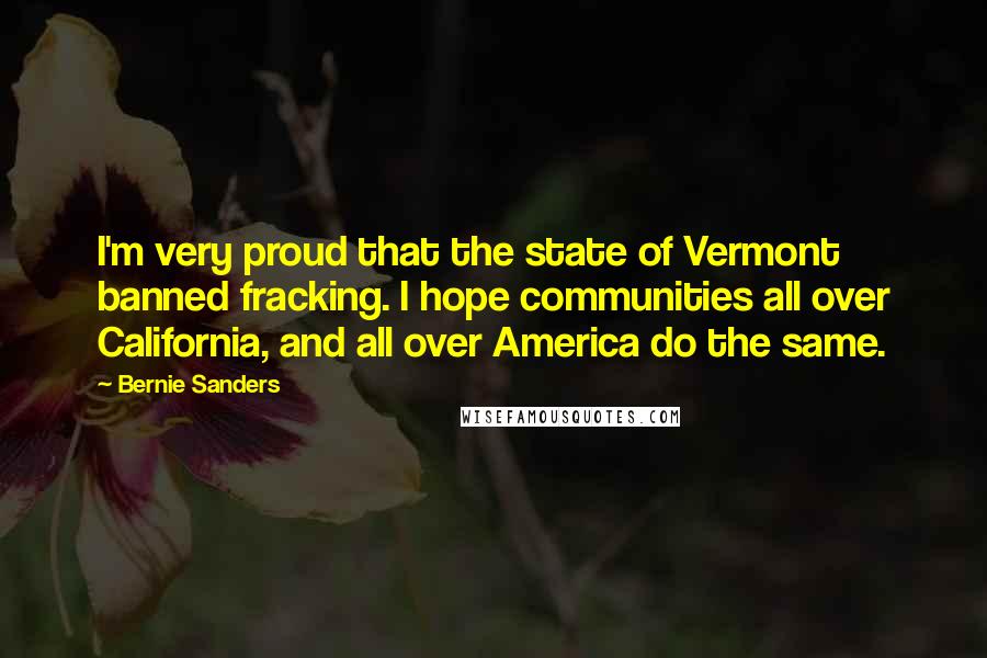 Bernie Sanders Quotes: I'm very proud that the state of Vermont banned fracking. I hope communities all over California, and all over America do the same.