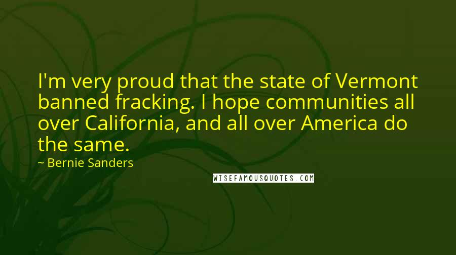 Bernie Sanders Quotes: I'm very proud that the state of Vermont banned fracking. I hope communities all over California, and all over America do the same.