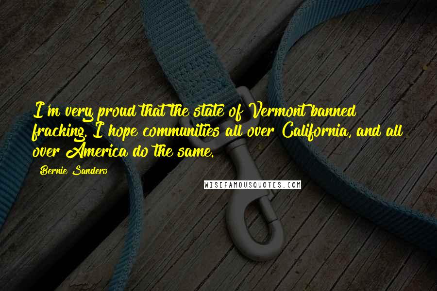 Bernie Sanders Quotes: I'm very proud that the state of Vermont banned fracking. I hope communities all over California, and all over America do the same.