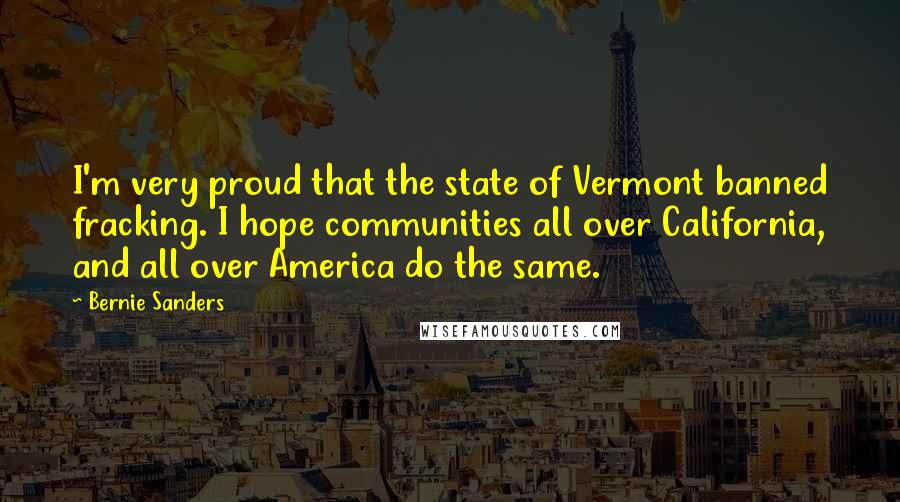 Bernie Sanders Quotes: I'm very proud that the state of Vermont banned fracking. I hope communities all over California, and all over America do the same.