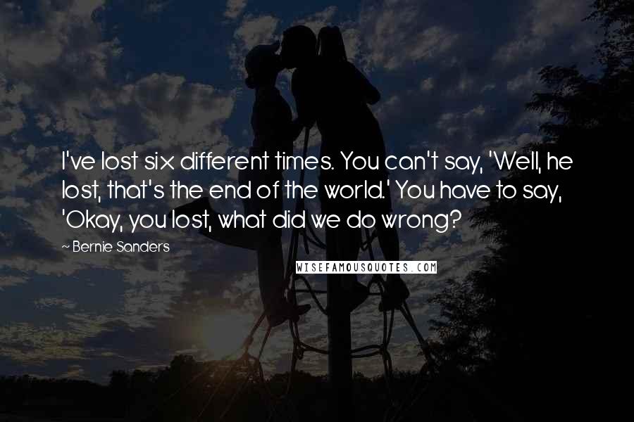 Bernie Sanders Quotes: I've lost six different times. You can't say, 'Well, he lost, that's the end of the world.' You have to say, 'Okay, you lost, what did we do wrong?