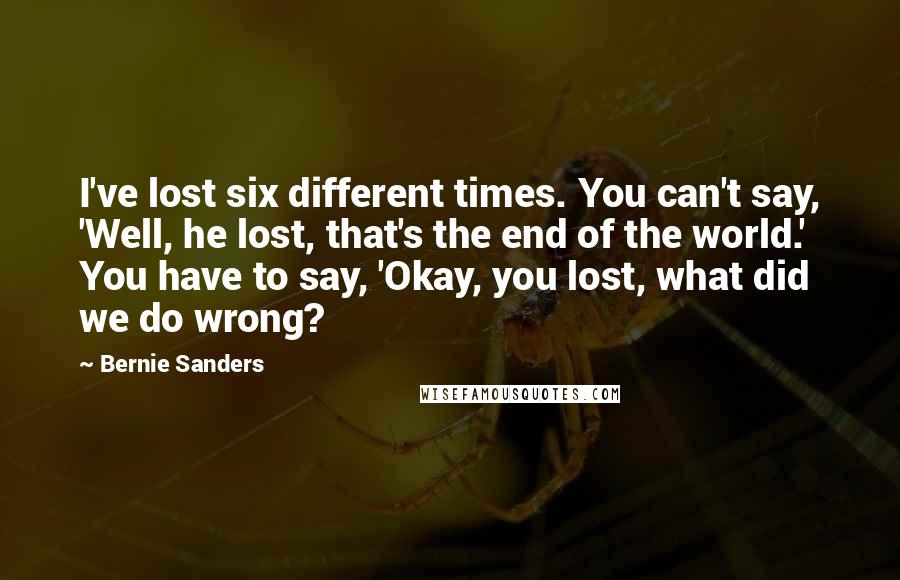 Bernie Sanders Quotes: I've lost six different times. You can't say, 'Well, he lost, that's the end of the world.' You have to say, 'Okay, you lost, what did we do wrong?