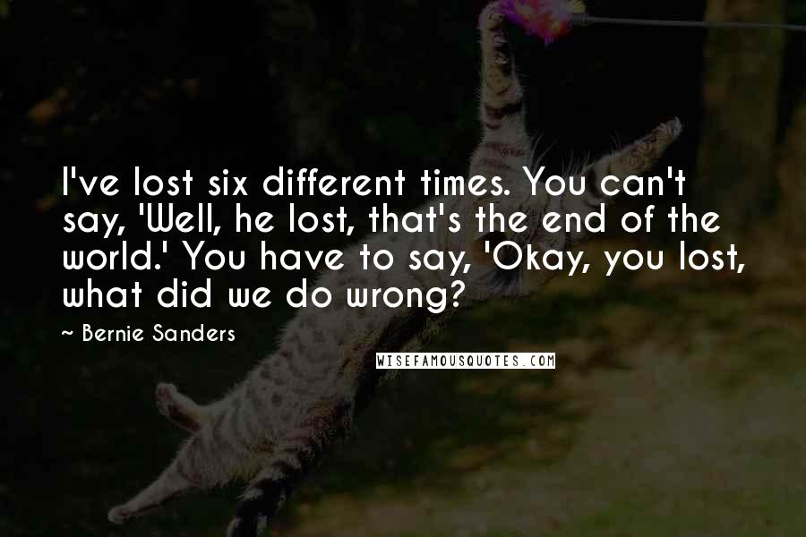 Bernie Sanders Quotes: I've lost six different times. You can't say, 'Well, he lost, that's the end of the world.' You have to say, 'Okay, you lost, what did we do wrong?