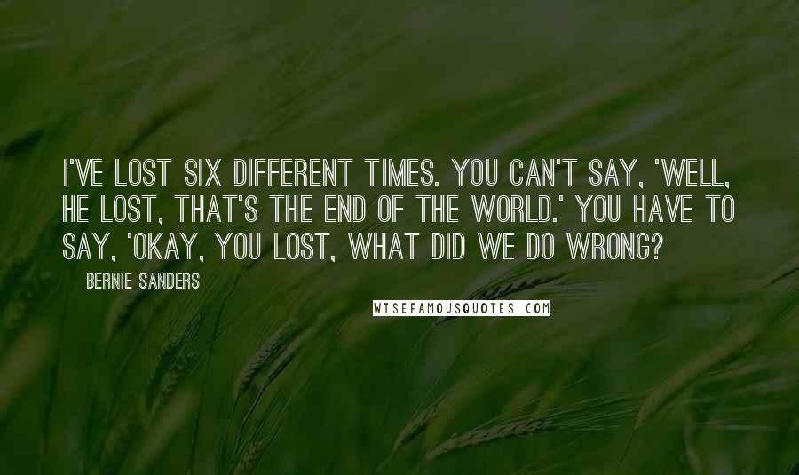 Bernie Sanders Quotes: I've lost six different times. You can't say, 'Well, he lost, that's the end of the world.' You have to say, 'Okay, you lost, what did we do wrong?