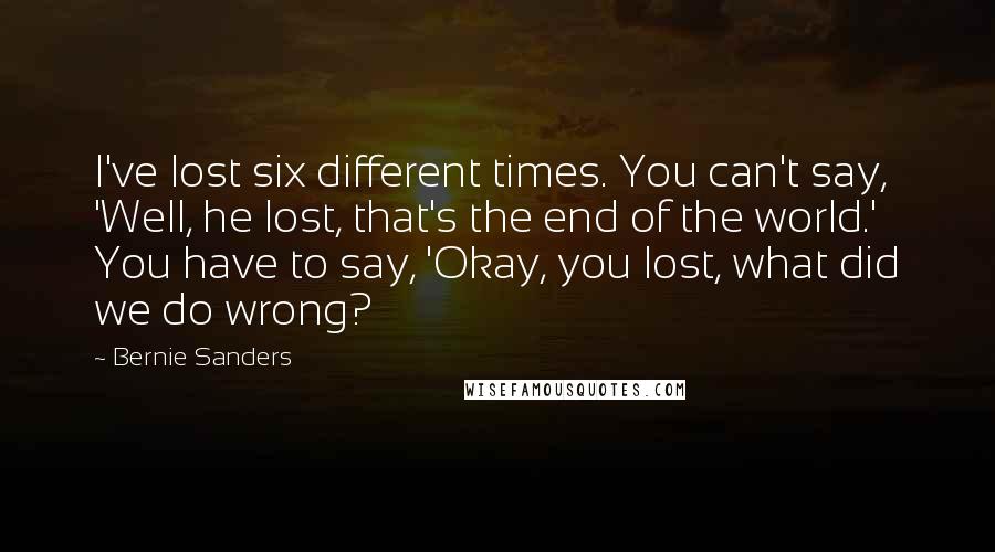 Bernie Sanders Quotes: I've lost six different times. You can't say, 'Well, he lost, that's the end of the world.' You have to say, 'Okay, you lost, what did we do wrong?