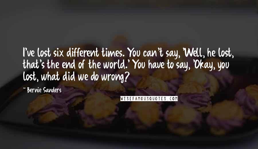 Bernie Sanders Quotes: I've lost six different times. You can't say, 'Well, he lost, that's the end of the world.' You have to say, 'Okay, you lost, what did we do wrong?