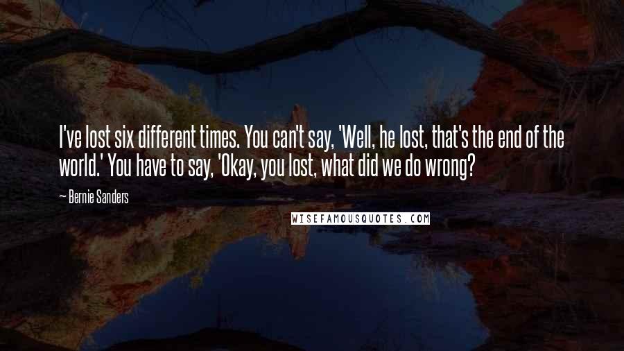 Bernie Sanders Quotes: I've lost six different times. You can't say, 'Well, he lost, that's the end of the world.' You have to say, 'Okay, you lost, what did we do wrong?