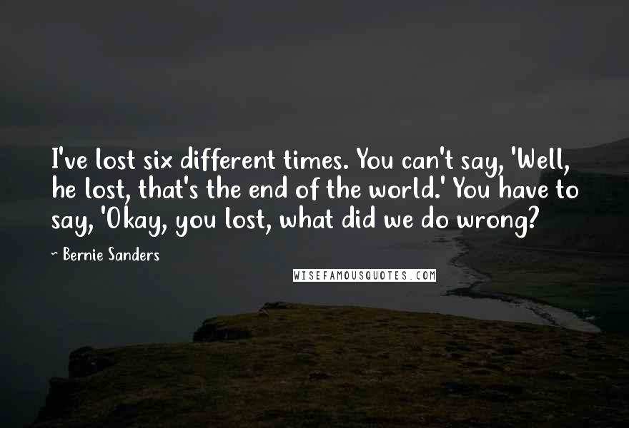 Bernie Sanders Quotes: I've lost six different times. You can't say, 'Well, he lost, that's the end of the world.' You have to say, 'Okay, you lost, what did we do wrong?