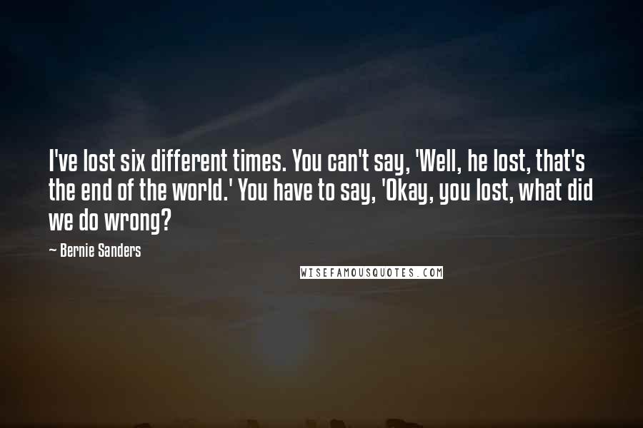 Bernie Sanders Quotes: I've lost six different times. You can't say, 'Well, he lost, that's the end of the world.' You have to say, 'Okay, you lost, what did we do wrong?