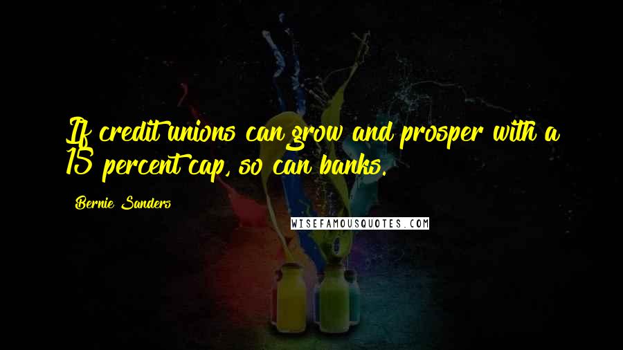 Bernie Sanders Quotes: If credit unions can grow and prosper with a 15 percent cap, so can banks.