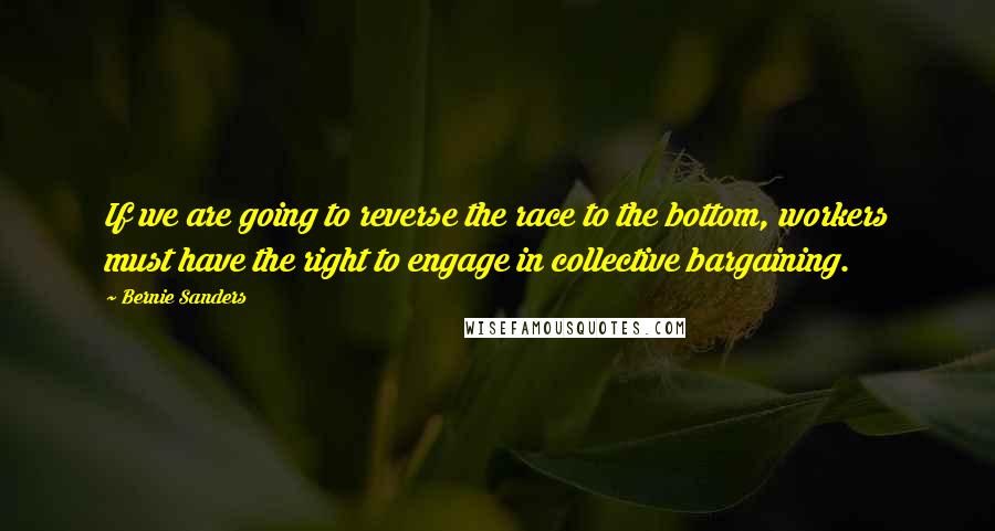 Bernie Sanders Quotes: If we are going to reverse the race to the bottom, workers must have the right to engage in collective bargaining.