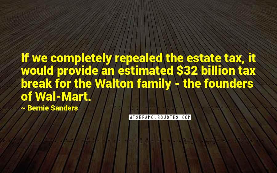 Bernie Sanders Quotes: If we completely repealed the estate tax, it would provide an estimated $32 billion tax break for the Walton family - the founders of Wal-Mart.