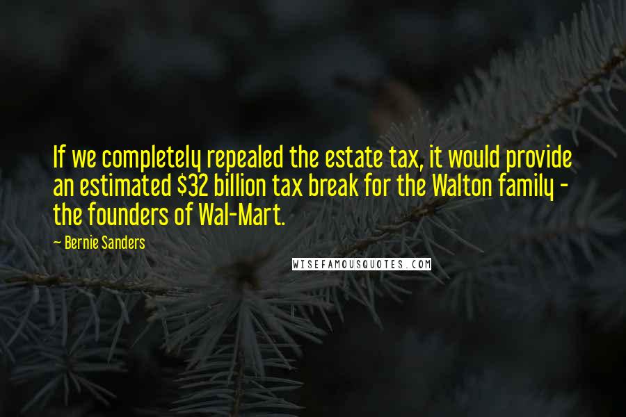 Bernie Sanders Quotes: If we completely repealed the estate tax, it would provide an estimated $32 billion tax break for the Walton family - the founders of Wal-Mart.