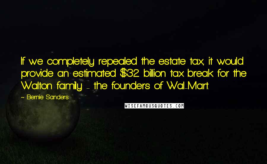 Bernie Sanders Quotes: If we completely repealed the estate tax, it would provide an estimated $32 billion tax break for the Walton family - the founders of Wal-Mart.
