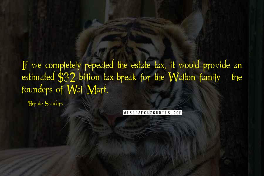 Bernie Sanders Quotes: If we completely repealed the estate tax, it would provide an estimated $32 billion tax break for the Walton family - the founders of Wal-Mart.