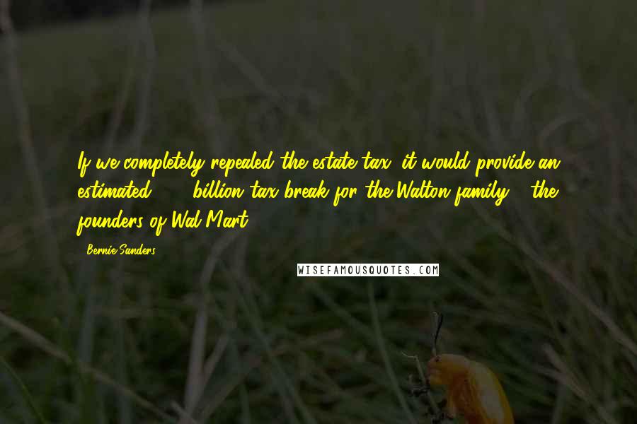 Bernie Sanders Quotes: If we completely repealed the estate tax, it would provide an estimated $32 billion tax break for the Walton family - the founders of Wal-Mart.