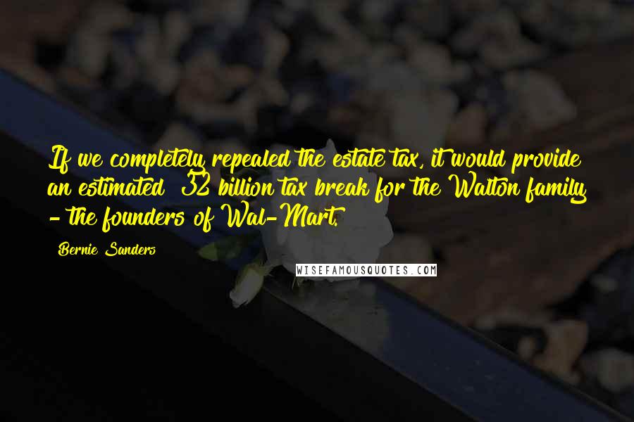 Bernie Sanders Quotes: If we completely repealed the estate tax, it would provide an estimated $32 billion tax break for the Walton family - the founders of Wal-Mart.