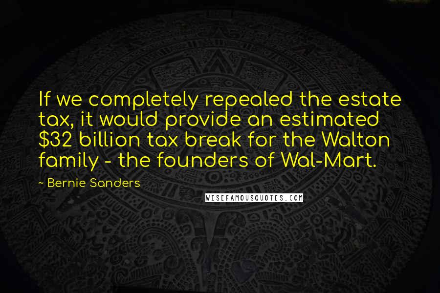 Bernie Sanders Quotes: If we completely repealed the estate tax, it would provide an estimated $32 billion tax break for the Walton family - the founders of Wal-Mart.