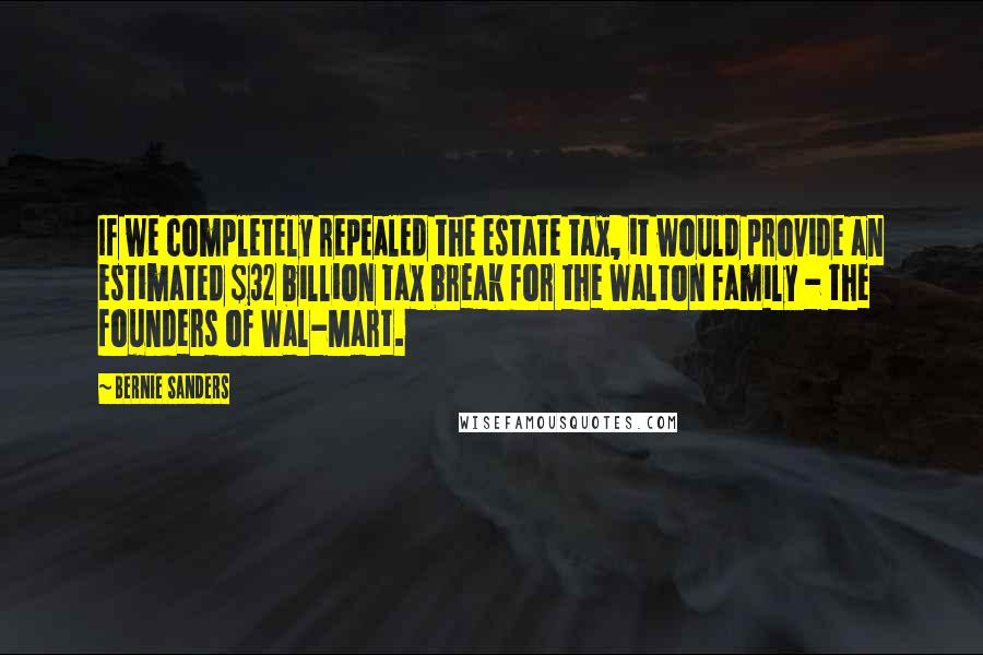 Bernie Sanders Quotes: If we completely repealed the estate tax, it would provide an estimated $32 billion tax break for the Walton family - the founders of Wal-Mart.